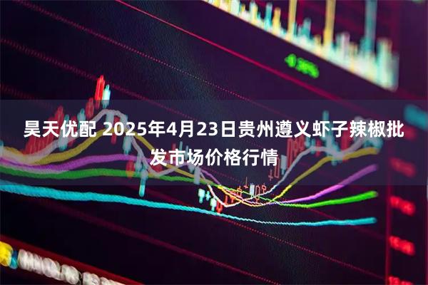 昊天优配 2025年4月23日贵州遵义虾子辣椒批发市场价格行情