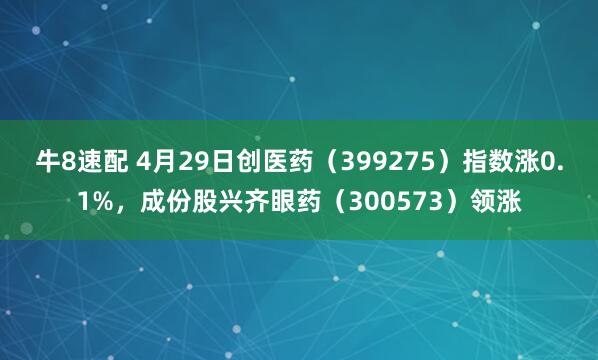 牛8速配 4月29日创医药（399275）指数涨0.1%，成份股兴齐眼药（300573）领涨