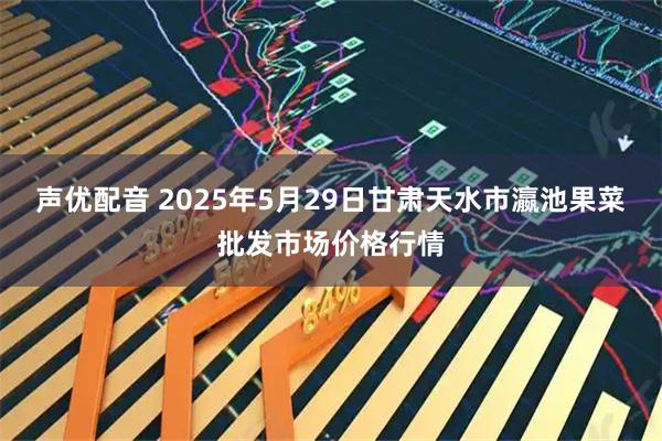 声优配音 2025年5月29日甘肃天水市瀛池果菜批发市场价格行情