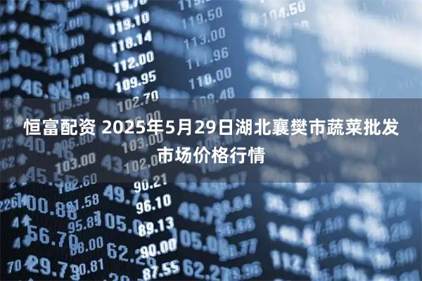 恒富配资 2025年5月29日湖北襄樊市蔬菜批发市场价格行情