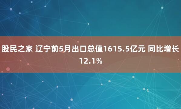 股民之家 辽宁前5月出口总值1615.5亿元 同比增长12.1%