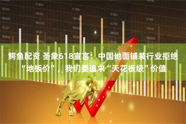 鳄鱼配资 圣象618宣言：中国地面铺装行业拒绝“地板价”，我们要追求“天花板级”价值