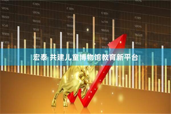 宏泰 共建儿童博物馆教育新平台