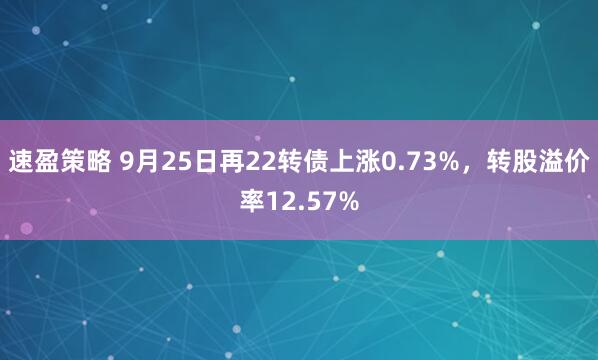 速盈策略 9月25日再22转债上涨0.73%，转股溢价率12.57%