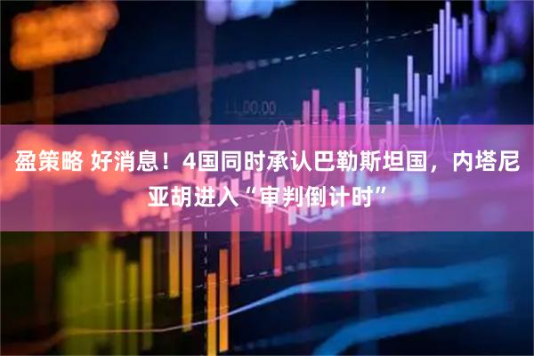 盈策略 好消息！4国同时承认巴勒斯坦国，内塔尼亚胡进入“审判倒计时”