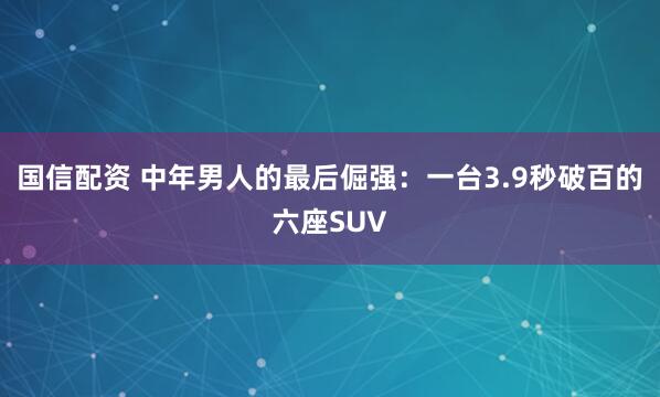 国信配资 中年男人的最后倔强：一台3.9秒破百的六座SUV