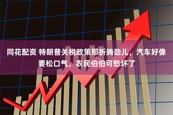 同花配资 特朗普关税政策那折腾劲儿，汽车好像要松口气，农民伯伯可愁坏了