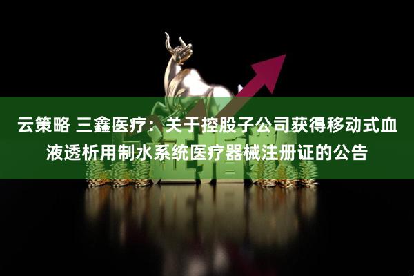 云策略 三鑫医疗：关于控股子公司获得移动式血液透析用制水系统医疗器械注册证的公告