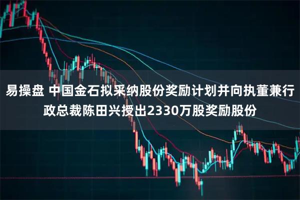 易操盘 中国金石拟采纳股份奖励计划并向执董兼行政总裁陈田兴授出2330万股奖励股份