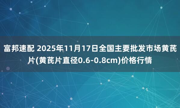 富邦速配 2025年11月17日全国主要批发市场黄芪片(黄芪片直径0.6-0.8cm)价格行情