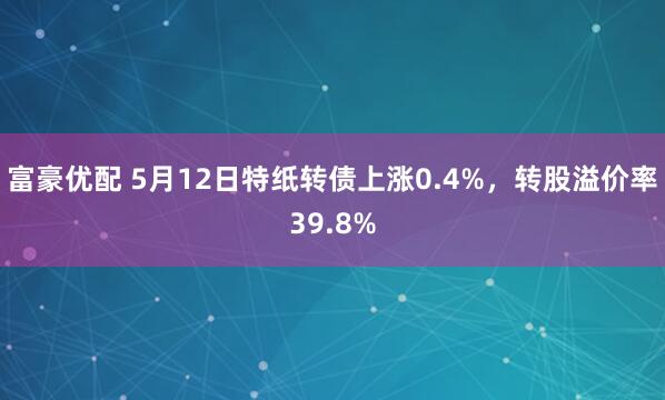 富豪优配 5月12日特纸转债上涨0.4%，转股溢价率39.8%