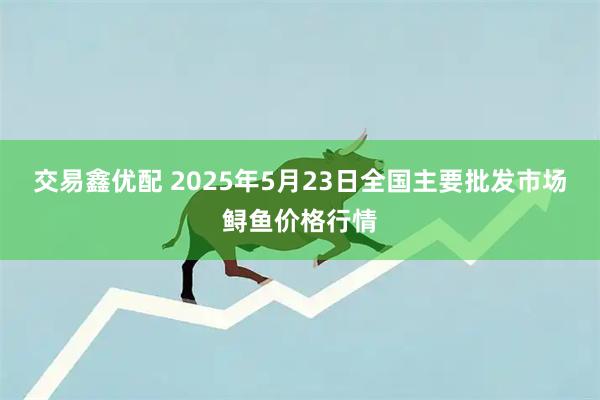 交易鑫优配 2025年5月23日全国主要批发市场鲟鱼价格行情