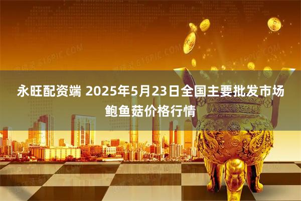 永旺配资端 2025年5月23日全国主要批发市场鲍鱼菇价格行情