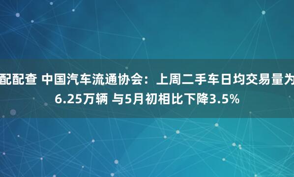 配配查 中国汽车流通协会：上周二手车日均交易量为6.25万辆 与5月初相比下降3.5%