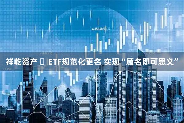 祥乾资产 ETF规范化更名 实现“顾名即可思义”