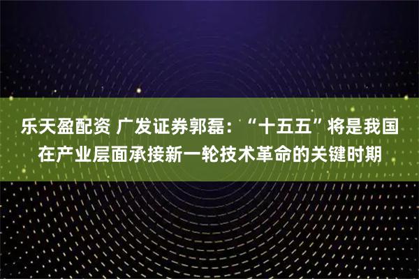 乐天盈配资 广发证券郭磊：“十五五”将是我国在产业层面承接新一轮技术革命的关键时期