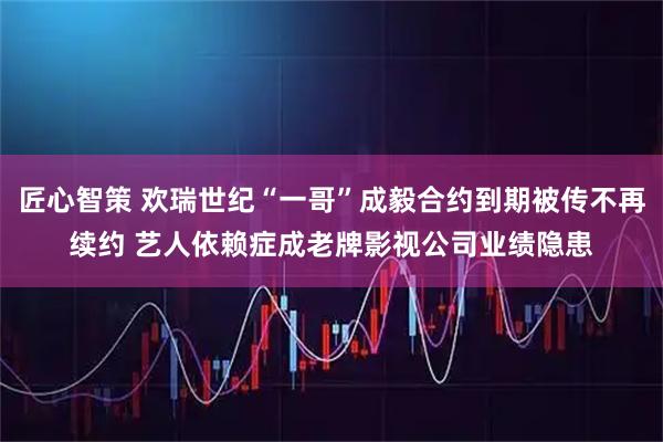 匠心智策 欢瑞世纪“一哥”成毅合约到期被传不再续约 艺人依赖症成老牌影视公司业绩隐患