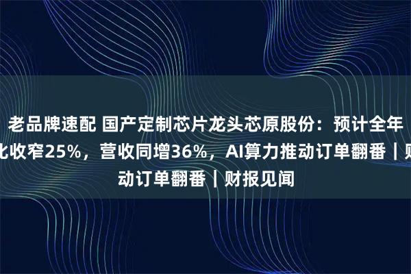 老品牌速配 国产定制芯片龙头芯原股份：预计全年亏损同比收窄25%，营收同增36%，AI算力推动订单翻番｜财报见闻